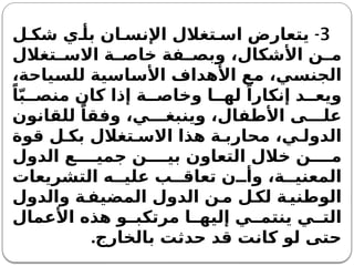 3
-
‫ل‬ ‫شك‬ ‫ي‬ ‫بأ‬ ‫ان‬ ‫اإلنس‬ ‫تغالل‬ ‫اس‬ ‫يتعارض‬
‫تغالل‬ ‫االس‬ ‫ة‬ ‫خاص‬ ‫فة‬ ‫وبص‬ ،‫األشكال‬ ‫ن‬ ‫م‬
،‫للسياحة‬ ‫األساسية‬ ‫األهداف‬ ‫مع‬ ،‫الجنسي‬
ً‫ا‬ّ‫ب‬ ‫منص‬ ‫كان‬ ‫إذا‬ ‫ة‬ ‫وخاص‬ ‫ا‬ ‫له‬ ً‫إنكارا‬ ‫د‬ ‫ويع‬
‫للقانون‬ ً‫وفقا‬ ،‫ي‬ ‫وينبغ‬ ،‫األطفال‬ ‫ى‬ ‫عل‬
‫قوة‬ ‫ل‬ ‫بك‬ ‫تغالل‬ ‫االس‬ ‫هذا‬ ‫ة‬ ‫محارب‬ ،‫ي‬ ‫الدول‬
‫الدول‬ ‫ع‬ ‫جمي‬ ‫ن‬ ‫بي‬ ‫التعاون‬ ‫خالل‬ ‫ن‬ ‫م‬
‫التشريعات‬ ‫ه‬ ‫علي‬ ‫ب‬ ‫تعاق‬ ‫ن‬ ‫وأ‬ ،‫ة‬ ‫المعني‬
‫والدول‬ ‫ة‬‫المضيف‬ ‫الدول‬ ‫ن‬‫م‬ ‫ل‬‫لك‬ ‫ة‬‫الوطني‬
‫األعمال‬ ‫هذه‬ ‫و‬ ‫مرتكب‬ ‫ا‬ ‫إليه‬ ‫ي‬ ‫ينتم‬ ‫ي‬ ‫الت‬
‫بالخارج‬ ‫حدثت‬ ‫قد‬ ‫كانت‬ ‫لو‬ ‫حتى‬
.
 