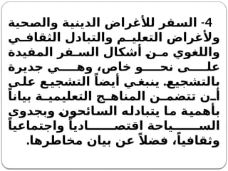 4
-
‫والصحية‬ ‫الدينية‬ ‫لألغراض‬ ‫السفر‬
‫ي‬ ‫الثقاف‬ ‫والتبادل‬ ‫م‬ ‫التعلي‬ ‫وألغراض‬
‫المفيدة‬ ‫فر‬ ‫الس‬ ‫أشكال‬ ‫ن‬ ‫م‬ ‫واللغوي‬
‫جديرة‬ ‫ي‬ ‫وه‬ ،‫خاص‬ ‫و‬ ‫نح‬ ‫ى‬ ‫عل‬
.
‫ى‬ ‫عل‬ ‫ع‬ ‫التشجي‬ ً‫أيضا‬ ‫ي‬ ‫ينبغ‬ ‫بالتشجيع‬
ً‫بيانا‬ ‫ة‬ ‫التعليمي‬ ‫ج‬ ‫المناه‬ ‫ن‬ ‫تتضم‬ ‫ن‬ ‫أ‬
‫وبجدوى‬ ‫السائحون‬ ‫يتبادله‬ ‫ما‬ ‫بأهمية‬
ً‫واجتماعيا‬ ً‫اديا‬ ‫اقتص‬ ‫ياحة‬ ‫الس‬
‫مخاطرها‬ ‫بيان‬ ‫عن‬ ً‫فضال‬ ،ً‫وثقافيا‬
.
 
