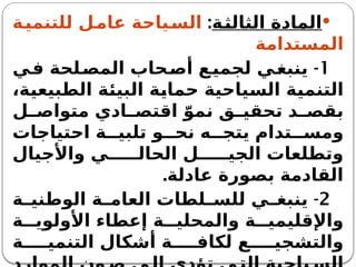 
‫الثالثة‬ ‫المادة‬
:
‫للتنمية‬ ‫ل‬‫عام‬ ‫ياحة‬‫الس‬
‫المستدامة‬
1
-
‫ي‬‫ف‬ ‫لحة‬‫المص‬ ‫حاب‬‫أص‬ ‫ع‬‫لجمي‬ ‫ي‬‫ينبغ‬
،‫الطبيعية‬ ‫البيئة‬ ‫حماية‬ ‫السياحية‬ ‫التنمية‬
‫ل‬ ‫متواص‬ ‫ادي‬ ‫اقتص‬ ّ‫نمو‬ ‫ق‬ ‫تحقي‬ ‫د‬ ‫بقص‬
‫احتياجات‬ ‫ة‬ ‫تلبي‬ ‫و‬ ‫نح‬ ‫ه‬ ‫يتج‬ ‫تدام‬ ‫ومس‬
‫واألجيال‬ ‫ي‬ ‫الحال‬ ‫ل‬ ‫الجي‬ ‫وتطلعات‬
‫عادلة‬ ‫بصورة‬ ‫القادمة‬
.
2
-
‫ة‬ ‫الوطني‬ ‫ة‬ ‫العام‬ ‫لطات‬ ‫للس‬ ‫ي‬ ‫ينبغ‬
‫ة‬ ‫األولوي‬ ‫إعطاء‬ ‫ة‬ ‫والمحلي‬ ‫ة‬ ‫واإلقليمي‬
‫ة‬ ‫التنمي‬ ‫أشكال‬ ‫ة‬ ‫لكاف‬ ‫ع‬ ‫والتشجي‬
 