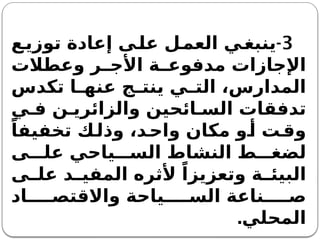 3
-
‫ع‬‫توزي‬ ‫إعادة‬ ‫ى‬‫عل‬ ‫ل‬‫العم‬ ‫ي‬‫ينبغ‬
‫وعطالت‬ ‫ر‬ ‫األج‬ ‫ة‬ ‫مدفوع‬ ‫اإلجازات‬
‫تكدس‬ ‫ا‬ ‫عنه‬ ‫ج‬ ‫ينت‬ ‫ي‬ ‫الت‬ ،‫المدارس‬
‫ي‬ ‫ف‬ ‫ن‬ ‫والزائري‬ ‫ائحين‬ ‫الس‬ ‫تدفقات‬
ً‫تخفيفا‬ ‫ك‬‫وذل‬ ،‫د‬‫واح‬ ‫مكان‬ ‫و‬‫أ‬ ‫ت‬‫وق‬
‫ى‬ ‫عل‬ ‫ياحي‬ ‫الس‬ ‫النشاط‬ ‫ط‬ ‫لضغ‬
‫ى‬ ‫عل‬ ‫د‬ ‫المفي‬ ‫ألثره‬ ً‫وتعزيزا‬ ‫ة‬ ‫البيئ‬
‫اد‬ ‫واالقتص‬ ‫ياحة‬ ‫الس‬ ‫ناعة‬ ‫ص‬
‫المحلي‬
.
 