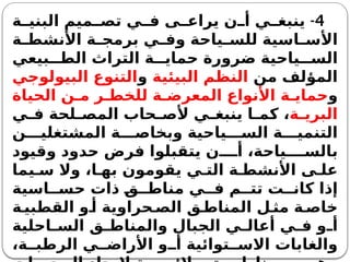 4
-
‫ة‬ ‫البني‬ ‫ميم‬ ‫تص‬ ‫ي‬ ‫ف‬ ‫ى‬ ‫يراع‬ ‫ن‬ ‫أ‬ ‫ي‬ ‫ينبغ‬
‫ة‬ ‫األنشط‬ ‫ة‬ ‫برمج‬ ‫ي‬ ‫وف‬ ‫ياحة‬ ‫للس‬ ‫اسية‬ ‫األس‬
‫بيعي‬ ‫الط‬ ‫التراث‬ ‫ة‬ ‫حماي‬ ‫ضرورة‬ ‫ياحية‬ ‫الس‬
‫من‬ ‫المؤلف‬
‫البيئية‬ ‫النظم‬
‫و‬
‫البيولوجي‬ ‫التنوع‬
‫و‬
‫الحياة‬ ‫ن‬ ‫م‬ ‫ر‬ ‫للخط‬ ‫ة‬ ‫المعرض‬ ‫األنواع‬ ‫ة‬ ‫حماي‬
‫ة‬ ‫البري‬
‫ي‬ ‫ف‬ ‫لحة‬ ‫المص‬ ‫حاب‬ ‫ألص‬ ‫ي‬ ‫ينبغ‬ ‫ا‬ ‫كم‬ ،
‫ن‬ ‫المشتغلي‬ ‫ة‬ ‫وبخاص‬ ‫ياحية‬ ‫الس‬ ‫ة‬ ‫التنمي‬
‫وقيود‬ ‫حدود‬ ‫فرض‬ ‫يتقبلوا‬ ‫ن‬ ‫أ‬ ،‫ياحة‬ ‫بالس‬
‫يما‬ ‫س‬ ‫وال‬ ،‫ا‬ ‫به‬ ‫يقومون‬ ‫ي‬ ‫الت‬ ‫ة‬ ‫األنشط‬ ‫ى‬ ‫عل‬
‫اسية‬ ‫حس‬ ‫ذات‬ ‫ق‬ ‫مناط‬ ‫ي‬ ‫ف‬ ‫م‬ ‫تت‬ ‫ت‬ ‫كان‬ ‫إذا‬
‫ة‬ ‫القطبي‬ ‫و‬ ‫أ‬ ‫حراوية‬ ‫الص‬ ‫ق‬ ‫المناط‬ ‫ل‬ ‫مث‬ ‫ة‬ ‫خاص‬
‫احلية‬ ‫الس‬ ‫ق‬ ‫والمناط‬ ‫الجبال‬ ‫ي‬ ‫أعال‬ ‫ي‬ ‫ف‬ ‫و‬ ‫أ‬
،‫ة‬ ‫الرطب‬ ‫ي‬ ‫األراض‬ ‫و‬ ‫أ‬ ‫توائية‬ ‫االس‬ ‫والغابات‬
 