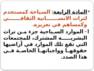 
‫الرابعة‬ ‫المادة‬
:
‫كمستخدم‬ ‫السياحة‬
‫ي‬ ‫الثقاف‬ ‫انية‬ ‫االنس‬ ‫لثراث‬
.‫تعزيزه‬ ‫في‬ ‫وكمساهم‬
1
-
‫تراث‬ ‫ن‬ ‫م‬ ‫جزء‬ ‫ياحية‬ ‫الس‬ ‫الموارد‬
‫للمجتمعات‬ ،‫المشترك‬ ‫ة‬ ‫البشري‬
‫أراضيها‬ ‫في‬ ‫الموارد‬ ‫تلك‬ ‫تقع‬ ‫التي‬
‫ي‬ ‫ف‬ ‫ة‬ ‫الخاص‬ ‫ا‬ ‫وواجباته‬ ‫ا‬ ‫حقوقه‬
‫الصدد‬ ‫هذا‬
.
 