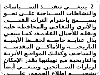 2
-
‫ياسات‬ ‫الس‬ ‫ذ‬ ‫تنفي‬ ‫ي‬ ‫ينبغ‬
‫و‬ ‫نح‬ ‫ى‬ ‫عل‬ ‫ياحية‬ ‫الس‬ ‫والنشاطات‬
‫ي‬ ‫الفن‬ ‫التراث‬ ‫باحترام‬ ‫مح‬ ‫يس‬
‫عليه‬ ‫والمحافظة‬ ‫والثقافي‬ ‫واألثري‬
‫ي‬ ‫ينبغ‬ ‫ا‬ ‫كم‬ ،‫ة‬ ‫القادم‬ ‫لألجيال‬ ‫ه‬ ‫ونقل‬
‫ة‬ ‫األبني‬ ‫ظ‬ ‫لحف‬ ‫ة‬ ‫خاص‬ ‫ة‬ ‫عناي‬ ‫بذل‬
‫ة‬ ‫المقدس‬ ‫ن‬ ‫واألماك‬ ‫ة‬ ‫التاريخي‬
‫ة‬ ‫األثري‬ ‫ع‬ ‫المواق‬ ‫ك‬ ‫وكذل‬ ‫ف‬ ‫والمتاح‬
‫اإلمكان‬ ‫بقدر‬ ‫ا‬‫تهيئته‬ ‫ع‬‫م‬ ‫ة‬‫والتاريخي‬
.
ً‫أيضا‬ ‫ي‬ ‫وينبغ‬ ‫ائحين‬ ‫الس‬ ‫لزيارات‬
 