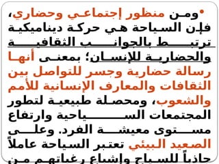 
‫ن‬ ‫وم‬
‫وحضاري‬ ‫ي‬ ‫إجتماع‬ ‫منظور‬
،
‫ة‬ ‫ديناميكي‬ ‫ة‬ ‫حرك‬ ‫ي‬ ‫ه‬ ‫ياحة‬ ‫الس‬ ‫ن‬ ‫فإ‬
‫ة‬ ‫الثقافي‬ ‫ب‬ ‫بالجوان‬ ‫ط‬ ‫ترتب‬
‫ان‬ ‫لإلنس‬ ‫ة‬ ‫والحضاري‬
‫ى‬ ‫بمعن‬ ‫؛‬
‫ا‬ ‫أنه‬
‫بين‬ ‫للتواصل‬ ‫وجسر‬ ‫حضارية‬ ‫رسالة‬
‫لألمم‬ ‫اإلنسانية‬ ‫والمعارف‬ ‫الثقافات‬
‫والشعوب‬
‫لتطور‬ ‫ة‬ ‫طبيعي‬ ‫لة‬ ‫ومحص‬ ،
‫وارتفاع‬ ‫ياحية‬ ‫الس‬ ‫المجتمعات‬
.‫الفرد‬ ‫ة‬ ‫معيش‬ ‫توى‬ ‫مس‬
‫ى‬ ‫وعل‬
‫بيئي‬ ‫ال‬ ‫عيد‬ ‫الص‬
ً‫عامال‬ ‫ياحة‬ ‫الس‬ ‫بر‬ ‫تعت‬
‫ن‬ ‫م‬ ‫م‬ ‫رغباته‬ ‫وإشباع‬ ‫ياح‬ ‫للس‬ ً‫جاذبا‬
 