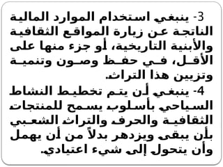 3
-
‫ة‬‫المالي‬ ‫الموارد‬ ‫تخدام‬‫اس‬ ‫ي‬‫ينبغ‬
‫ة‬ ‫الثقافي‬ ‫ع‬ ‫المواق‬ ‫زيارة‬ ‫ن‬ ‫ع‬ ‫ة‬ ‫الناتج‬
‫على‬ ‫منها‬ ‫جزء‬ ‫أو‬ ،‫التاريخية‬ ‫واألبنية‬
‫ة‬ ‫وتنمي‬ ‫ون‬ ‫وص‬ ‫ظ‬ ‫حف‬ ‫ي‬ ‫ف‬ ،‫ل‬ ‫األق‬
.‫التراث‬ ‫هذا‬ ‫وتزيين‬
4
-
‫النشاط‬ ‫ط‬ ‫تخطي‬ ‫م‬ ‫يت‬ ‫ن‬ ‫أ‬ ‫ي‬ ‫ينبغ‬
‫للمنتجات‬ ‫مح‬ ‫يس‬ ‫لوب‬ ‫بأس‬ ‫ياحي‬ ‫الس‬
‫بي‬ ‫الشع‬ ‫والتراث‬ ‫والحرف‬ ‫ة‬ ‫الثقافي‬
‫يهمل‬ ‫أن‬ ‫من‬ ً‫بدال‬ ‫ويزدهر‬ ‫يبقى‬ ‫بأن‬
‫اعتيادي‬ ‫شيء‬ ‫إلى‬ ‫يتحول‬ ‫وأن‬
.
 