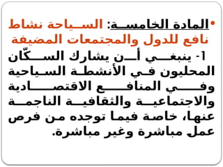
‫ة‬ ‫الخامس‬ ‫المادة‬
:
‫نشاط‬ ‫ياحة‬ ‫الس‬
‫المضيفة‬ ‫والمجتمعات‬ ‫للدول‬ ‫نافع‬
1
-
‫ان‬ّ‫ك‬ ‫الس‬ ‫يشارك‬ ‫ن‬ ‫أ‬ ‫ي‬ ‫ينبغ‬
‫ياحية‬ ‫الس‬ ‫ة‬ ‫األنشط‬ ‫ي‬ ‫ف‬ ‫المحليون‬
‫ادية‬ ‫االقتص‬ ‫ع‬ ‫المناف‬ ‫ي‬ ‫وف‬
‫ة‬ ‫الناجم‬ ‫ة‬ ‫والثقافي‬ ‫ة‬ ‫واالجتماعي‬
‫فرص‬ ‫ن‬‫م‬ ‫توجده‬ ‫ا‬ ‫فيم‬ ‫ة‬ ‫خاص‬ ،‫ا‬ ‫عنه‬
‫مباشرة‬ ‫وغير‬ ‫مباشرة‬ ‫عمل‬
.
 