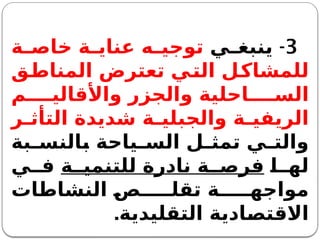 3
-
‫ي‬ ‫ينبغ‬
‫ة‬ ‫خاص‬ ‫ة‬ ‫عناي‬ ‫ه‬ ‫توجي‬
‫المناطق‬ ‫تعترض‬ ‫التي‬ ‫للمشاكل‬
‫م‬ ‫واألقالي‬ ‫والجزر‬ ‫احلية‬ ‫الس‬
‫ر‬ ‫التأث‬ ‫شديدة‬ ‫ة‬ ‫والجبلي‬ ‫ة‬ ‫الريفي‬
‫بة‬ ‫بالنس‬ ‫ياحة‬ ‫الس‬ ‫ل‬ ‫تمث‬ ‫ي‬ ‫والت‬
‫ا‬ ‫له‬
‫ة‬ ‫للتنمي‬ ‫نادرة‬ ‫ة‬ ‫فرص‬
‫ي‬ ‫ف‬
‫النشاطات‬ ‫ص‬ ‫تقل‬ ‫ة‬ ‫مواجه‬
‫التقليدية‬ ‫االقتصادية‬
.
 