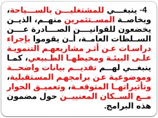 4
-
‫ي‬ ‫ينبغ‬
‫ياحة‬ ‫بالس‬ ‫ن‬ ‫للمشتغلي‬
،
‫ة‬ ‫وبخاص‬
‫تثمرين‬ ‫المس‬
‫ن‬ ‫الذي‬ ،‫م‬ ‫منه‬
‫ن‬ ‫ع‬ ‫ادرة‬ ‫الص‬ ‫ن‬ ‫للقواني‬ ‫يخضعون‬
‫يقوموا‬ ‫ن‬ ‫أ‬ ،‫ة‬ ‫العام‬ ‫لطات‬ ‫الس‬
‫بإجراء‬
‫ة‬ ‫التنموي‬ ‫م‬ ‫مشاريعه‬ ‫ر‬ ‫أث‬ ‫ن‬ ‫ع‬ ‫ات‬ ‫دراس‬
‫بيعي‬ ‫الط‬ ‫ا‬ ‫ومحيطه‬ ‫ة‬ ‫البيئ‬ ‫ى‬ ‫عل‬
‫ا‬ ‫كم‬ ،
‫م‬ ‫له‬ ‫ي‬ ‫ينبغ‬
‫ة‬ ‫واضح‬ ‫بيانات‬ ‫م‬ ‫تقدي‬
‫تقبلية‬‫المس‬ ‫م‬‫برامجه‬ ‫ن‬‫ع‬ ‫ة‬‫وموضوعي‬
،
‫ة‬ ‫المتوقع‬ ‫ا‬ ‫وتأثيراته‬
،
‫الحوار‬ ‫ق‬ ‫وتعمي‬
‫ن‬ ‫المعنيي‬ ‫كان‬ ‫الس‬ ‫ع‬ ‫م‬
‫مضمون‬ ‫حول‬
‫البرامج‬ ‫هذه‬
.
 