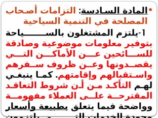 
‫ادسة‬ ‫الس‬ ‫المادة‬
:
‫حاب‬ ‫أص‬ ‫التزامات‬
‫السياحية‬ ‫التنمية‬ ‫في‬ ‫المصلحة‬
1
-
‫ياحة‬ ‫بالس‬ ‫المشتغلون‬ ‫يلتزم‬
‫وصادقة‬ ‫موضوعية‬ ‫معلومات‬ ‫بتوفير‬
‫ي‬ ‫الت‬ ‫ن‬ ‫األماك‬ ‫ن‬ ‫ع‬ ‫ائحين‬ ‫للس‬
‫فرهم‬ ‫س‬ ‫ظروف‬ ‫ن‬ ‫وع‬ ‫دونها‬ ‫يقص‬
‫وإقامتهم‬ ‫تقبالهم‬ ‫واس‬
.
‫ي‬ ‫ينبغ‬ ‫ا‬ ‫كم‬
‫م‬ ‫له‬
‫د‬ ‫التعاق‬ ‫شروط‬ ‫ن‬ ‫أ‬ ‫ن‬ ‫م‬ ‫د‬ ‫التأك‬
‫ة‬ ‫مفهوم‬ ‫العمالء‬ ‫ى‬ ‫عل‬ ‫ة‬ ‫المقترح‬
‫يتعلق‬ ‫فيما‬ ‫وواضحة‬
‫وأسعار‬ ‫بطبيعة‬
 