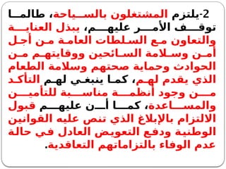 2
-
‫يلتزم‬
‫ياحة‬ ‫بالس‬ ‫المشتغلون‬
‫ا‬ ‫طالم‬ ،
،‫م‬ ‫عليه‬ ‫ر‬ ‫األم‬ ‫ف‬ ‫توق‬
‫ة‬ ‫العناي‬ ‫يبذل‬
‫ل‬ ‫أج‬ ‫ن‬ ‫م‬ ‫ة‬ ‫العام‬ ‫لطات‬ ‫الس‬ ‫ع‬ ‫م‬ ‫والتعاون‬
‫ن‬ ‫م‬ ‫م‬ ‫ووقايته‬ ‫ائحين‬ ‫الس‬ ‫المة‬ ‫وس‬ ‫ن‬ ‫أم‬
‫الطعام‬ ‫وسالمة‬ ‫صحتهم‬ ‫وحماية‬ ‫الحوادث‬
‫م‬ ‫له‬ ‫يقدم‬ ‫الذي‬
‫م‬ ‫له‬ ‫ي‬ ‫ينبغ‬ ‫ا‬ ‫كم‬ ،
‫د‬ ‫التأك‬
‫ن‬ ‫للتأمي‬ ‫بة‬ ‫مناس‬ ‫ة‬ ‫أنظم‬ ‫وجود‬ ‫ن‬ ‫م‬
‫اعدة‬ ‫والمس‬
‫م‬ ‫عليه‬ ‫ن‬ ‫أ‬ ‫ا‬ ‫كم‬ ،
‫قبول‬
‫القوانين‬ ‫عليه‬ ‫تنص‬ ‫الذي‬ ‫باإلبالغ‬ ‫االلتزام‬
‫حالة‬ ‫في‬ ‫العادل‬ ‫التعويض‬ ‫ودفع‬ ‫الوطنية‬
‫التعاقدية‬ ‫بالتزاماتهم‬ ‫الوفاء‬ ‫عدم‬
.
 