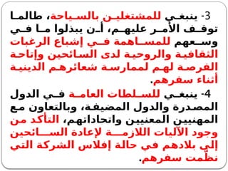 3
-
‫ي‬ ‫ينبغ‬
‫ياحة‬ ‫بالس‬ ‫ن‬ ‫للمشتغلي‬
‫ا‬ ‫طالم‬ ،
‫ي‬ ‫ف‬ ‫ا‬ ‫م‬ ‫يبذلوا‬ ‫ن‬ ‫أ‬ ،‫م‬ ‫عليه‬ ‫ر‬ ‫األم‬ ‫ف‬ ‫توق‬
‫عهم‬ ‫وس‬
‫الرغبات‬ ‫إشباع‬ ‫ي‬ ‫ف‬ ‫اهمة‬ ‫للمس‬
‫ة‬ ‫وإتاح‬ ‫ائحين‬ ‫الس‬ ‫لدى‬ ‫ة‬ ‫والروحي‬ ‫ة‬ ‫الثقافي‬
‫ة‬ ‫الديني‬ ‫م‬ ‫شعائره‬ ‫ة‬ ‫لممارس‬ ‫م‬ ‫له‬ ‫ة‬ ‫الفرص‬
‫سفرهم‬ ‫أثناء‬
.
4
-
‫ي‬ ‫ينبغ‬
‫ة‬ ‫العام‬ ‫لطات‬ ‫للس‬
‫الدول‬ ‫ي‬ ‫ف‬
‫ع‬‫م‬ ‫وبالتعاون‬ ،‫ة‬ ‫المضيف‬ ‫والدول‬ ‫درة‬ ‫المص‬
،‫واتحاداتهم‬ ‫المعنيين‬ ‫المهنيين‬
‫من‬ ‫التأكد‬
‫ائحين‬ ‫الس‬ ‫إلعادة‬ ‫ة‬ ‫الالزم‬ ‫اآلليات‬ ‫وجود‬
‫التي‬ ‫الشركة‬ ‫إفالس‬ ‫حالة‬ ‫في‬ ‫بالدهم‬ ‫إلى‬
‫سفرهم‬ ‫مت‬ّ‫نظ‬
.
 
