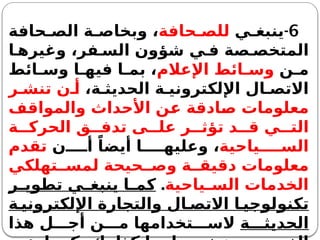 6
-
‫ي‬ ‫ينبغ‬
‫حافة‬ ‫للص‬
‫حافة‬ ‫الص‬ ‫ة‬ ‫وبخاص‬ ،
‫ا‬ ‫وغيره‬ ،‫فر‬ ‫الس‬ ‫شؤون‬ ‫ي‬ ‫ف‬ ‫صة‬ ‫المتخص‬
‫ن‬ ‫م‬
‫اإلعالم‬ ‫ائط‬ ‫وس‬
‫ائط‬ ‫وس‬ ‫ا‬ ‫فيه‬ ‫ا‬ ‫بم‬ ،
،‫ة‬ ‫الحديث‬ ‫ة‬ ‫اإللكتروني‬ ‫ال‬ ‫االتص‬
‫ر‬ ‫تنش‬ ‫ن‬ ‫أ‬
‫والمواقف‬ ‫األحداث‬ ‫عن‬ ‫صادقة‬ ‫معلومات‬
‫ة‬ ‫الحرك‬ ‫ق‬ ‫تدف‬ ‫ى‬ ‫عل‬ ‫ر‬ ‫تؤث‬ ‫د‬ ‫ق‬ ‫ي‬ ‫الت‬
‫ياحية‬ ‫الس‬
‫ن‬ ‫أ‬ ً‫أيضا‬ ‫ا‬ ‫وعليه‬ ،
‫تقدم‬
‫تهلكي‬ ‫لمس‬ ‫حيحة‬ ‫وص‬ ‫ة‬ ‫دقيق‬ ‫معلومات‬
‫ياحية‬ ‫الس‬ ‫الخدمات‬
.
‫ر‬ ‫تطوي‬ ‫ي‬ ‫ينبغ‬ ‫ا‬ ‫كم‬
‫ة‬ ‫اإللكتروني‬ ‫والتجارة‬ ‫ال‬ ‫االتص‬ ‫ا‬ ‫تكنولوجي‬
‫ة‬ ‫الحديث‬
‫هذا‬ ‫ل‬ ‫أج‬ ‫ن‬ ‫م‬ ‫تخدامها‬ ‫الس‬
 