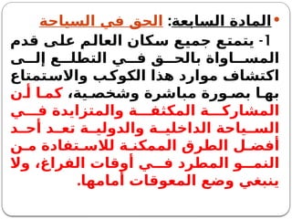 
‫السابعة‬ ‫المادة‬
:
‫السياحة‬ ‫في‬ ‫الحق‬
1
-
‫قدم‬ ‫على‬ ‫العالم‬ ‫سكان‬ ‫جميع‬ ‫يتمتع‬
‫ى‬ ‫إل‬ ‫ع‬ ‫التطل‬ ‫ي‬ ‫ف‬ ‫ق‬ ‫بالح‬ ‫اواة‬ ‫المس‬
‫واالستمتاع‬ ‫الكوكب‬ ‫هذا‬ ‫موارد‬ ‫اكتشاف‬
،‫ية‬ ‫وشخص‬ ‫مباشرة‬ ‫ورة‬ ‫بص‬ ‫ا‬ ‫به‬
‫ن‬ ‫أ‬ ‫ا‬ ‫كم‬
‫ي‬ ‫ف‬ ‫والمتزايدة‬ ‫ة‬ ‫المكثف‬ ‫ة‬ ‫المشارك‬
‫د‬ ‫أح‬ ‫د‬ ‫تع‬ ‫ة‬ ‫والدولي‬ ‫ة‬ ‫الداخلي‬ ‫ياحة‬ ‫الس‬
‫ن‬ ‫م‬ ‫تفادة‬ ‫لالس‬ ‫ة‬ ‫الممكن‬ ‫الطرق‬ ‫ل‬ ‫أفض‬
‫وال‬ ،‫الفراغ‬ ‫أوقات‬ ‫ي‬ ‫ف‬ ‫المطرد‬ ‫و‬ ‫النم‬
‫أمامها‬ ‫المعوقات‬ ‫وضع‬ ‫ينبغي‬
.
 