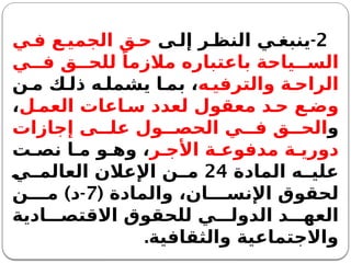 2
-
‫ى‬ ‫إل‬ ‫ر‬ ‫النظ‬ ‫ي‬ ‫ينبغ‬
‫ي‬ ‫ف‬ ‫ع‬ ‫الجمي‬ ‫ق‬ ‫ح‬
‫ي‬ ‫ف‬ ‫ق‬ ‫للح‬ ً‫مالزما‬ ‫باعتباره‬ ‫ياحة‬ ‫الس‬
‫ه‬ ‫والترفي‬ ‫ة‬ ‫الراح‬
‫ن‬ ‫م‬ ‫ك‬ ‫ذل‬ ‫ه‬ ‫يشمل‬ ‫ا‬ ‫بم‬ ،
‫ل‬ ‫العم‬ ‫اعات‬ ‫س‬ ‫لعدد‬ ‫معقول‬ ‫د‬ ‫ح‬ ‫ع‬ ‫وض‬
،
‫و‬
‫إجازات‬ ‫ى‬ ‫عل‬ ‫ول‬ ‫الحص‬ ‫ي‬ ‫ف‬ ‫ق‬ ‫الح‬
‫ر‬ ‫األج‬ ‫ة‬ ‫مدفوع‬ ‫ة‬ ‫دوري‬
‫ت‬ ‫نص‬ ‫ا‬ ‫م‬ ‫و‬ ‫وه‬ ،
‫المادة‬ ‫ه‬ ‫علي‬
24
‫ي‬ ‫العالم‬ ‫اإلعالن‬ ‫ن‬ ‫م‬
( ‫والمادة‬ ،‫ان‬ ‫اإلنس‬ ‫لحقوق‬
7
) -
‫ن‬ ‫م‬ ‫د‬
‫ادية‬ ‫االقتص‬ ‫للحقوق‬ ‫ي‬ ‫الدول‬ ‫د‬ ‫العه‬
‫والثقافية‬ ‫واالجتماعية‬
.
 