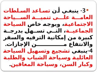 
3
-
‫ن‬ ‫أ‬ ‫ي‬ ‫ينبغ‬
‫لطات‬ ‫الس‬ ‫اعد‬ ‫تس‬
‫ياحة‬ ‫الس‬ ‫ة‬ ‫تنمي‬ ‫ى‬ ‫عل‬ ‫ة‬ ‫العام‬
‫ة‬‫االجتماعي‬
‫خاص‬ ‫ه‬‫وبوج‬ ،
‫ياحة‬‫الس‬
‫ة‬ ‫الجماعي‬
‫ة‬ ‫بدرج‬ ‫هل‬ ‫تس‬ ‫ي‬ ‫الت‬ ،
‫والسفر‬ ‫الترفيه‬ ‫إمكانية‬ ‫من‬ ‫كبيرة‬
‫اإلجازات‬ ‫ن‬ ‫م‬ ‫واالنتفاع‬
.
4
-
‫ينبغي‬
‫السياحة‬ ‫وتسهيل‬ ‫تشجيع‬
‫ة‬ ‫والطلب‬ ‫الشباب‬ ‫ياحة‬ ‫وس‬ ‫ة‬ ‫العائلي‬
‫المعاقين‬ ‫وسياحة‬ ،‫السن‬ ‫وكبار‬
.
 