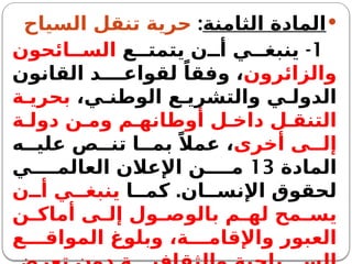 
‫الثامنة‬ ‫المادة‬
:
‫السياح‬ ‫تنقل‬ ‫حرية‬
1
-
‫ع‬ ‫يتمت‬ ‫ن‬ ‫أ‬ ‫ي‬ ‫ينبغ‬
‫ائحون‬ ‫الس‬
‫والزائرون‬
‫القانون‬ ‫د‬ ‫لقواع‬ ً‫وفقا‬ ،
،‫ي‬ ‫الوطن‬ ‫ع‬ ‫والتشري‬ ‫ي‬ ‫الدول‬
‫ة‬ ‫بحري‬
‫ة‬ ‫دول‬ ‫ن‬ ‫وم‬ ‫م‬ ‫أوطانه‬ ‫ل‬ ‫داخ‬ ‫ل‬ ‫التنق‬
‫أخرى‬ ‫ى‬ ‫إل‬
‫ه‬ ‫علي‬ ‫ص‬ ‫تن‬ ‫ا‬ ‫بم‬ ً‫عمال‬ ،
‫المادة‬
13
‫ي‬ ‫العالم‬ ‫اإلعالن‬ ‫ن‬ ‫م‬
.
‫ا‬ ‫كم‬ ‫ان‬ ‫اإلنس‬ ‫لحقوق‬
‫ن‬ ‫أ‬ ‫ي‬ ‫ينبغ‬
‫ن‬ ‫أماك‬ ‫ى‬ ‫إل‬ ‫ول‬ ‫بالوص‬ ‫م‬ ‫له‬ ‫مح‬ ‫يس‬
‫ع‬ ‫المواق‬ ‫وبلوغ‬ ،‫ة‬ ‫واإلقام‬ ‫العبور‬
 