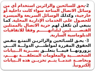 2
-
‫من‬ ‫أي‬ ‫استخدام‬ ‫والزائرين‬ ‫للسائحين‬ ‫يحق‬
‫أو‬ ‫داخلية‬ ‫كانت‬ ‫سواء‬ ‫المتاحة‬ ‫االتصال‬ ‫وسائل‬
‫ة‬‫خارجي‬
‫ك‬‫وكذل‬ ،
‫رة‬‫والميس‬ ‫ريعة‬‫الس‬ ‫ائل‬‫الوس‬
‫المحلية‬ ‫ة‬ ‫اإلداري‬ ‫الخدمات‬ ‫ى‬ ‫عل‬ ‫ول‬ ‫للحص‬
.
‫ا‬ ‫كم‬
‫لهم‬ ‫تكفل‬ ‫أن‬ ‫ينبغي‬
‫بالممثلين‬ ‫االتصال‬ ‫حرية‬
‫لالتفاقيات‬ ً‫وفقا‬ ‫م‬ ‫لبلدانه‬ ‫ليين‬ ‫القنص‬
‫السارية‬ ‫الدبلوماسية‬
.
3
-
‫س‬ ‫بنف‬ ‫ع‬ ‫التمت‬ ‫ن‬ ‫والزائري‬ ‫ائحين‬ ‫للس‬ ‫ق‬ ‫يح‬
‫ي‬ ‫الت‬ ‫ة‬ ‫الدول‬ ‫ي‬ ‫لمواطن‬ ‫المقررة‬ ‫الحقوق‬
‫ق‬ ‫يتعل‬ ‫ا‬ ‫فيم‬ ‫ا‬ ‫يزورونه‬
‫بيانات‬ ‫ال‬ ‫رية‬ ‫بس‬
،‫م‬ ‫به‬ ‫ة‬ ‫المتعلق‬ ‫والمعلومات‬ ‫ية‬ ‫الشخص‬
‫بيانات‬ ‫ال‬ ‫هذه‬ ‫ن‬ ‫تخزي‬ ‫م‬ ‫يت‬ ‫ا‬ ‫عندم‬ ‫ة‬ ‫وبخاص‬
ً‫إلكترونيا‬
.
 