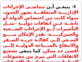 4
-
‫ن‬ ‫أ‬ ‫ي‬ ‫ينبغ‬
‫اإلجراءات‬ ‫ى‬ ‫تتماش‬
،‫الحدود‬ ‫بعبور‬ ‫ة‬ ‫المتعلق‬ ‫ة‬ ‫اإلداري‬
‫و‬‫أ‬ ‫ة‬‫الدول‬ ‫اص‬‫اختص‬ ‫ن‬‫م‬ ‫ت‬‫كان‬ ‫واء‬‫س‬
‫ة‬ ‫دولي‬ ‫اتفاقات‬ ‫ن‬ ‫ع‬ ‫ة‬ ‫ناتج‬
–
‫ل‬ ‫مث‬
‫حية‬ ‫الص‬ ‫اإلجراءات‬ ‫و‬ ‫أ‬ ‫التأشيرات‬
-
‫ع‬ ‫م‬ ‫اإلمكان‬ ‫بقدر‬ ‫ة‬ ‫والجمركي‬
‫فر‬ ‫الس‬ ‫ة‬ ‫حري‬ ‫ة‬ ‫كفال‬ ‫ى‬ ‫إل‬ ‫عي‬ ‫الس‬
‫ى‬ ‫إل‬ ‫ة‬ ‫الدولي‬ ‫ياحة‬ ‫بالس‬ ‫واالنتفاع‬
‫ممكن‬ ‫حد‬ ‫أقصى‬
.
‫ينبغي‬ ‫كما‬
‫تشجيع‬
‫مجموعات‬ ‫بين‬ ‫تبرم‬ ‫التي‬ ‫االتفاقات‬
 
