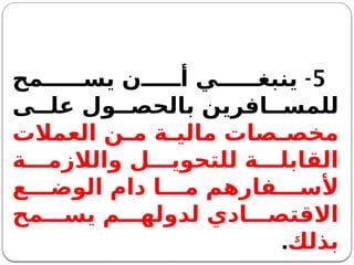 5
-
‫مح‬ ‫يس‬ ‫ن‬ ‫أ‬ ‫ي‬ ‫ينبغ‬
‫ى‬ ‫عل‬ ‫ول‬ ‫بالحص‬ ‫افرين‬ ‫للمس‬
‫العمالت‬ ‫ن‬ ‫م‬ ‫ة‬ ‫مالي‬ ‫صات‬ ‫مخص‬
‫ة‬ ‫والالزم‬ ‫ل‬ ‫للتحوي‬ ‫ة‬ ‫القابل‬
‫ع‬ ‫الوض‬ ‫دام‬ ‫ا‬ ‫م‬ ‫فارهم‬ ‫ألس‬
‫مح‬ ‫يس‬ ‫م‬ ‫لدوله‬ ‫ادي‬ ‫االقتص‬
‫بذلك‬
.
 