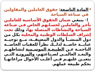 
‫التاسعة‬ ‫المادة‬
:
‫والمقاولين‬ ‫العاملين‬ ‫حقوق‬
‫السياحة‬ ‫صناعة‬ ‫في‬
1
-
‫ي‬‫ينبغ‬
‫ن‬‫للعاملي‬ ‫اسية‬‫األس‬ ‫الحقوق‬ ‫ضمان‬
‫ناعة‬ ‫ص‬ ‫ي‬ ‫ف‬ ‫الخاص‬ ‫ابهم‬ ‫لحس‬ ‫ن‬ ‫والعاملي‬ ‫ر‬ ‫بأج‬
‫بها‬ ‫المتصلة‬ ‫والنشاطات‬ ‫السياحة‬
‫وذلك‬ ،
‫تحت‬
‫والمحلية‬ ‫الوطنية‬ ‫لطات‬‫الس‬ ‫إشراف‬
‫ن‬‫م‬ ‫بكل‬
‫ه‬ ‫توجي‬ ‫ع‬ ‫م‬ ،‫ة‬ ‫المضيف‬ ‫والدول‬ ‫أ‬ ‫المنش‬ ‫دول‬
‫ة‬ ‫الخاص‬ ‫للعقبات‬ ً‫نظرا‬ ‫ك‬ ‫لذل‬ ‫ة‬ ‫خاص‬ ‫ة‬ ‫عناي‬
‫ن‬ ‫ع‬ ‫ة‬ ‫الناجم‬
‫مية‬ ‫الموس‬ ‫ة‬ ‫الطبيع‬
‫م‬ ‫لنشاطه‬
‫و‬ ،‫ناعتهم‬ ‫لص‬ ‫ي‬ ‫العالم‬ ‫د‬ ‫والبع‬
‫ة‬ ‫المرون‬
‫ي‬ ‫الت‬
‫ا‬ ‫مراعاته‬ ‫األحوال‬ ‫ب‬ ‫أغل‬ ‫ي‬ ‫ف‬ ‫م‬ ‫عليه‬ ‫ن‬ ‫يتعي‬
‫عملهم‬ ‫طبيعة‬ ‫بحكم‬
.
 
