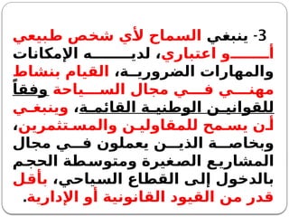 3
-
‫ينبغي‬
‫طبيعي‬ ‫شخص‬ ‫ألي‬ ‫السماح‬
‫اعتباري‬ ‫و‬ ‫أ‬
‫اإلمكانات‬ ‫ه‬ ‫لدي‬ ،
،‫ة‬ ‫الضروري‬ ‫والمهارات‬
‫بنشاط‬ ‫القيام‬
‫ياحة‬ ‫الس‬ ‫مجال‬ ‫ي‬ ‫ف‬ ‫ي‬ ‫مهن‬
ً‫وفقا‬
‫ة‬ ‫القائم‬ ‫ة‬ ‫الوطني‬ ‫ن‬ ‫للقواني‬
،
‫ي‬ ‫وينبغ‬
‫تثمرين‬ ‫والمس‬ ‫ن‬ ‫للمقاولي‬ ‫مح‬ ‫يس‬ ‫ن‬ ‫أ‬
،
‫مجال‬ ‫ي‬ ‫ف‬ ‫يعملون‬ ‫ن‬ ‫الذي‬ ‫ة‬ ‫وبخاص‬
‫م‬‫الحج‬ ‫طة‬‫ومتوس‬ ‫غيرة‬‫الص‬ ‫ع‬‫المشاري‬
،‫السياحي‬ ‫القطاع‬ ‫إلى‬ ‫بالدخول‬
‫بأقل‬
‫اإلدارية‬ ‫أو‬ ‫القانونية‬ ‫القيود‬ ‫من‬ ‫قدر‬
.
 