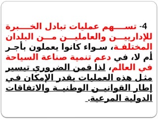 4
-
‫برة‬ ‫الخ‬ ‫تبادل‬ ‫عمليات‬ ‫هم‬ ‫تس‬
‫البلدان‬ ‫ن‬ ‫م‬ ‫ن‬ ‫والعاملي‬ ‫ن‬ ‫لإلداريي‬
‫ة‬ ‫المختلف‬
‫ر‬ ‫بأج‬ ‫يعملون‬ ‫كانوا‬ ‫واء‬ ‫س‬ ،
‫في‬ ،‫ال‬ ‫أم‬
‫السياحة‬ ‫صناعة‬ ‫تنمية‬ ‫دعم‬
‫العالم‬ ‫في‬
،
‫تيسير‬ ‫الضروري‬ ‫فمن‬ ‫لذا‬
‫ي‬ ‫ف‬ ‫اإلمكان‬ ‫بقدر‬ ‫العمليات‬ ‫هذه‬ ‫ل‬ ‫مث‬
‫واالتفاقات‬ ‫ة‬ ‫الوطني‬ ‫ن‬ ‫القواني‬ ‫إطار‬
‫المرعية‬ ‫الدولية‬
.
 