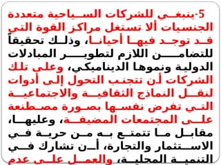 5
-
‫متعددة‬ ‫ياحية‬ ‫الس‬ ‫للشركات‬ ‫ي‬ ‫ينبغ‬
‫ي‬‫الت‬ ‫القوة‬ ‫ز‬‫مراك‬ ‫تغل‬‫تس‬ ‫أال‬ ‫يات‬‫الجنس‬
‫ا‬ ‫أحيان‬ ‫ا‬ ‫فيه‬ ‫د‬ ‫توج‬ ‫د‬ ‫ق‬
ً‫تحقيقا‬ ‫ك‬ ‫وذل‬ ،
‫المبادالت‬ ‫ر‬ ‫لتطوي‬ ‫الالزم‬ ‫ن‬ ‫للتضام‬
،‫ي‬ ‫الديناميك‬ ‫ا‬ ‫ونموه‬ ‫ة‬ ‫الدولي‬
‫ك‬ ‫تل‬ ‫ى‬ ‫وعل‬
‫أدوات‬ ‫ى‬ ‫إل‬ ‫التحول‬ ‫ب‬ ‫تتجن‬ ‫ن‬ ‫أ‬ ‫الشركات‬
‫ة‬ ‫واالجتماعي‬ ‫ة‬ ‫الثقافي‬ ‫النماذج‬ ‫ل‬ ‫لنق‬
‫طنعة‬ ‫مص‬ ‫ورة‬ ‫بص‬ ‫ها‬ ‫نفس‬ ‫تفرض‬ ‫ي‬ ‫الت‬
‫ة‬ ‫المضيف‬ ‫المجتمعات‬ ‫ى‬ ‫عل‬
،‫ا‬ ‫وعليه‬ ،
‫ي‬ ‫ف‬ ‫ة‬ ‫حري‬ ‫ن‬ ‫م‬ ‫ه‬ ‫ب‬ ‫ع‬ ‫تتمت‬ ‫ا‬ ‫م‬ ‫ل‬ ‫مقاب‬
‫ي‬ ‫ف‬ ‫تشارك‬ ‫ن‬ ‫أ‬ ،‫والتجارة‬ ‫تثمار‬ ‫االس‬
،‫ة‬ ‫المحلي‬ ‫ة‬ ‫التنمي‬
‫عدم‬ ‫ى‬ ‫عل‬ ‫ل‬ ‫والعم‬
 