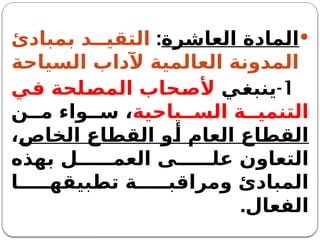 
‫العاشرة‬ ‫المادة‬
:
‫بمبادئ‬ ‫د‬ ‫التقي‬
‫السياحة‬ ‫آلداب‬ ‫العالمية‬ ‫المدونة‬
1
-
‫ينبغي‬
‫في‬ ‫المصلحة‬ ‫ألصحاب‬
‫ياحية‬ ‫الس‬ ‫ة‬ ‫التنمي‬
‫ن‬ ‫م‬ ‫واء‬ ‫س‬ ،
‫الخاص‬ ‫القطاع‬ ‫أو‬ ‫العام‬ ‫القطاع‬
،
‫بهذه‬ ‫ل‬ ‫العم‬ ‫ى‬ ‫عل‬ ‫التعاون‬
‫ا‬ ‫تطبيقه‬ ‫ة‬ ‫ومراقب‬ ‫المبادئ‬
‫الفعال‬
.
 