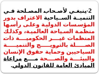 2
-
‫ي‬ ‫ف‬ ‫لحة‬ ‫المص‬ ‫حاب‬ ‫ألص‬ ‫ي‬ ‫ينبغ‬
‫ياحية‬ ‫الس‬ ‫ة‬ ‫التنمي‬
‫بدور‬ ‫االعتراف‬
‫ها‬ ‫رأس‬ ‫ى‬ ‫وعل‬ ‫ة‬ ‫الدولي‬ ‫سات‬ ‫المؤس‬
‫ك‬ ‫وكذل‬ ،‫ة‬ ‫العالمي‬ ‫ياحة‬ ‫الس‬ ‫ة‬ ‫منظم‬
‫ذات‬ ‫ة‬ ‫الحكومي‬ ‫ر‬ ‫غي‬ ‫المنظمات‬
‫ة‬ ‫والتنمي‬ ‫ج‬ ‫بالتروي‬ ‫لة‬ ‫الص‬
‫اإلنسان‬ ‫حقوق‬ ‫وحماية‬ ‫السياحيين‬
‫حة‬ ‫والص‬ ‫ة‬ ‫والبيئ‬
‫ع‬ ‫م‬
‫مراعاة‬
‫الدولي‬ ‫للقانون‬ ‫العامة‬ ‫المبادئ‬
.
 