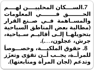 7
.
‫م‬ ‫له‬ ‫ن‬ ‫المحليي‬ ‫كان‬ ‫الس‬
‫المعلومات‬ ‫ي‬ ‫ف‬ ‫ق‬ ‫الح‬
‫القرار‬ ‫نع‬ ‫ص‬ ‫ي‬ ‫ف‬ ‫اهمة‬ ‫والمس‬
(
‫السياحية‬ ‫المناطق‬ ‫بعض‬ ‫مطالبة‬
،‫ياحية‬ ‫س‬ ‫م‬ ‫أقالي‬ ‫ى‬ ‫إل‬ ‫ا‬ ‫بتحويله‬
.).…،‫عجلون‬ ،‫جرش‬
8
.
َ‫وصا‬ ‫وخص‬ ،‫ة‬ ‫الملكي‬ ‫حقوق‬
‫ز‬َ‫وتعز‬ ‫ى‬َ‫تقو‬ ‫ن‬ ‫أ‬ ‫ب‬ ‫يج‬ ،‫ة‬ ‫للمرأ‬
.) (
‫ومتابعتها‬ ‫المرأة‬ ‫لجان‬ ‫وتدعم‬
 