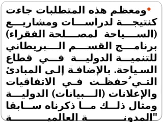 
‫جاءت‬ ‫المتطلبات‬ ‫هذه‬ ‫ومعظم‬
‫ع‬ ‫ومشاري‬ ‫ات‬ ‫لدراس‬ ‫ة‬ ‫كنتيج‬
) (
‫الفقراء‬ ‫لحة‬ ‫لمص‬ ‫ياحة‬ ‫الس‬
‫بريطاني‬ ‫ال‬ ‫م‬ ‫القس‬ ‫ج‬ ‫برنام‬
‫قطاع‬ ‫ي‬ ‫ف‬ ‫ة‬ ‫الدولي‬ ‫ة‬ ‫للتنمي‬
.
‫المبادئ‬ ‫ى‬ ‫إل‬ ‫ة‬ ‫باإلضاف‬ ‫ياحة‬ ‫الس‬
‫االتفاقيات‬ ‫ي‬ ‫ف‬ ‫ت‬ ‫يُ حفظ‬ ‫الت‬
) (
‫ة‬ ‫الدولي‬ ‫بيانات‬ ‫ال‬ ‫واإلعالنات‬
‫ابقا‬ ‫س‬ ‫ذكرناه‬ ‫ا‬ ‫م‬ ‫ك‬ ‫ذل‬ ‫ومثال‬
"
‫ة‬ ‫العالمي‬ ‫ة‬ ‫المدون‬
 