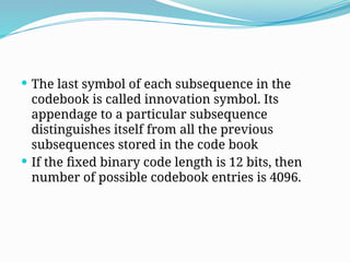  The last symbol of each subsequence in the
codebook is called innovation symbol. Its
appendage to a particular subsequence
distinguishes itself from all the previous
subsequences stored in the code book
 If the fixed binary code length is 12 bits, then
number of possible codebook entries is 4096.
 