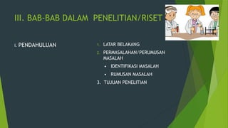 III. BAB-BAB DALAM PENELITIAN/RISET
I. PENDAHULUAN 1. LATAR BELAKANG
2. PERMASALAHAN/PERUMUSAN
MASALAH
• IDENTIFIKASI MASALAH
• RUMUSAN MASALAH
3. TUJUAN PENELITIAN
 