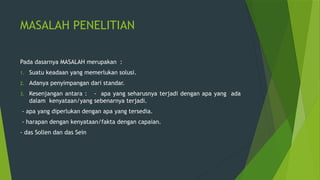 MASALAH PENELITIAN
Pada dasarnya MASALAH merupakan :
1. Suatu keadaan yang memerlukan solusi.
2. Adanya penyimpangan dari standar.
3. Kesenjangan antara : - apa yang seharusnya terjadi dengan apa yang ada
dalam kenyataan/yang sebenarnya terjadi.
- apa yang diperlukan dengan apa yang tersedia.
- harapan dengan kenyataan/fakta dengan capaian.
- das Sollen dan das Sein
 