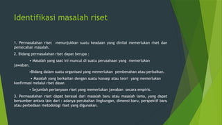 Identifikasi masalah riset
1. Permasalahan riset menunjukkan suatu keadaan yang dinilai memerlukan riset dan
pemecahan masalah.
2. Bidang permasalahan riset dapat berupa :
• Masalah yang saat ini muncul di suatu perusahaan yang memerlukan
jawaban.
•Bidang dalam suatu organisasi yang memerlukan pembenahan atau perbaikan.
• Masalah yang berkaitan dengan suatu konsep atau teori yang memerlukan
konfirmasi melalui riset dasar.
• Sejumlah pertanyaan riset yang memerlukan jawaban secara empiris.
3. Permasalahan riset dapat berasal dari masalah baru atau masalah lama, yang dapat
bersumber antara lain dari : adanya perubahan lingkungan, dimensi baru, perspektif baru
atau perbedaan metodologi riset yang digunakan.
 
