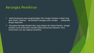 Kerangka Pemikiran
 Model Konseptual yang menghubungkan Teori dengan Variabel-variabel yang
akan diteliti, Misalnya : Menjelaskan hubungan antar variabel independen
dengan dependen.
 Merupakan Kerangka Berpikir Baru yang didapat dari Kajian Pustaka, sebagai
landasan untuk pemecahan masalah dalam penyusunan hipotesis, serta
menentukan cara dan kegiatan penelitian
 