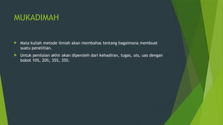 MUKADIMAH
 Mata kuliah metode ilmiah akan membahas tentang bagaimana membuat
suatu penelitian.
 Untuk penilaian akhir akan diperoleh dari kehadiran, tugas, uts, uas dengan
bobot 10%, 20%, 35%, 35%.
 