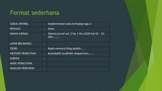 Format sederhana
JUDUL ARTIKEL : Implementasi nada terhadap lagu Z
PENULIS : fulan
NAMA JURNAL : Talenta jurnal vol. 2 No 1 thn 2020 hal 45 – 53
isbn.........
LATAR BELAKANG :
TEORI : Nada menurut King adalah.....
METODE PENELITIAN : Kuantitatif, kualitatif, eksperimen.......
SUBYEK :
HASIL PENELITIAN :
ANALISIS PEREVIEW :
 