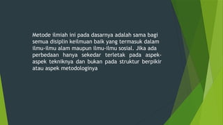 Metode ilmiah ini pada dasarnya adalah sama bagi
semua disiplin keilmuan baik yang termasuk dalam
ilmu-ilmu alam maupun ilmu-ilmu sosial. Jika ada
perbedaan hanya sekedar terletak pada aspek-
aspek tekniknya dan bukan pada struktur berpikir
atau aspek metodologinya
 