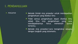 I. PENDAHULUAN
 PENGANTAR  Metode ilmiah mrp prosedur untuk mendapatkan
pengetahuan yang disebut ilmu
 Tidak semua pengetahuan dapat disebut ilmu
sebab ilmu mrp pengetahuan yang cara
mendapatkannya harus memenuhi syarat
tertentu.
 Metode mrp prosedur/cara mengetahui sesuatu
dengan langkah yang sistematis.
 