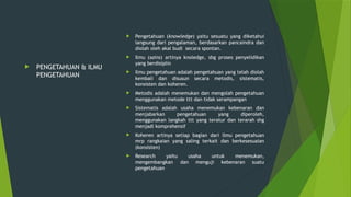  PENGETAHUAN & ILMU
PENGETAHUAN
 Pengetahuan (knowledge) yaitu sesuatu yang diketahui
langsung dari pengalaman, berdasarkan pancaindra dan
diolah oleh akal budi secara spontan.
 Ilmu (sains) artinya knoledge, sbg proses penyelidikan
yang berdisiplin
 Ilmu pengetahuan adalah pengetahuan yang telah diolah
kembali dan disusun secara metodis, sistematis,
konsisten dan koheren.
 Metodis adalah menemukan dan mengolah pengetahuan
menggunakan metode ttt dan tidak serampangan
 Sistematis adalah usaha menemukan kebenaran dan
menjabarkan pengetahuan yang diperoleh,
menggunakan langkah ttt yang teratur dan terarah shg
menjadi komprehensif
 Koheren artinya setiap bagian dari ilmu pengetahuan
mrp rangkaian yang saling terkait dan berkesesuaian
(konsisten)
 Research yaitu usaha untuk menemukan,
mengembangkan dan menguji kebenaran suatu
pengetahuan
 