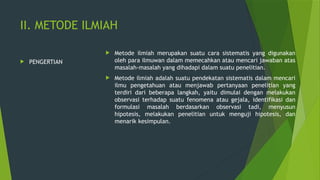 II. METODE ILMIAH
 PENGERTIAN
 Metode ilmiah merupakan suatu cara sistematis yang digunakan
oleh para ilmuwan dalam memecahkan atau mencari jawaban atas
masalah-masalah yang dihadapi dalam suatu penelitian.
 Metode ilmiah adalah suatu pendekatan sistematis dalam mencari
ilmu pengetahuan atau menjawab pertanyaan penelitian yang
terdiri dari beberapa langkah, yaitu dimulai dengan melakukan
observasi terhadap suatu fenomena atau gejala, identifikasi dan
formulasi masalah berdasarkan observasi tadi, menyusun
hipotesis, melakukan penelitian untuk menguji hipotesis, dan
menarik kesimpulan.
 
