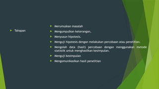  Tahapan
 Merumuskan masalah
 Mengumpulkan keterangan,
 Menyusun hipotesis.
 Menguji hipotesis dengan melakukan percobaan atau penelitian.
 Mengolah data (hasil) percobaan dengan menggunakan metode
statistik untuk menghasilkan kesimpulan.
 Menguji kesimpulan
 Mengomunikasikan hasil penelitian
 