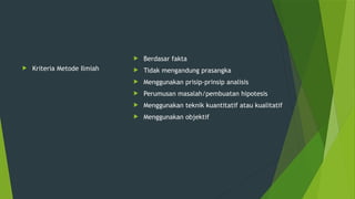  Kriteria Metode Ilmiah
 Berdasar fakta
 Tidak mengandung prasangka
 Menggunakan prisip-prinsip analisis
 Perumusan masalah/pembuatan hipotesis
 Menggunakan teknik kuantitatif atau kualitatif
 Menggunakan objektif
 