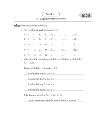 ใบงานที่ 1.1
เรื่อง แบบรูปและความสัมพันธ์ของจำนวน
คำชี้แจง : ให้นักเรียนตอบคำถามแต่ละข้อต่อไปนี้
1. เขียนจำนวนอีกสามจำนวนถัดไปของแต่ละแบบรูป
1) 2, 4, 6, 8, 10 , 12 , 14
2) 1, 3, 5, 7, 9 , 11 , 13
3) 24, 21, 18, 15, 12 , 9 , 6
4) 9, 18, 27, 36, 45 , 54 , 63
5) 21, 18, 15, 12, 9 , 6 , 3
2. หาจำนวนในลำดับที่ 10 และเขียนความสัมพันธ์ระหว่างลำดับที่กับจำนวนในลำดับที่ n
4 , 7 , 10 , 13 , ...
พิจารณาความสัมพันธ์ระหว่างจำนวนต่าง ๆ ดังนี้
จำนวนในลำดับที่ 1 เท่ากับ (3 × 1) + 1
จำนวนในลำดับที่ 2 เท่ากับ (3 × 2) + 1
จำนวนในลำดับที่ 3 เท่ากับ (3 × 3) + 1
จำนวนในลำดับที่ 4 เท่ากับ (3 × 4) + 1
ดังนั้น จำนวนในลำดับที่ 10 เท่ากับ (3 × 10) + 1 = 31
จะได้ความสัมพันธ์ระหว่างลำดับที่กับจำนวน ในลำดับที่ n เท่ากับ 3n +1
เฉลย
 