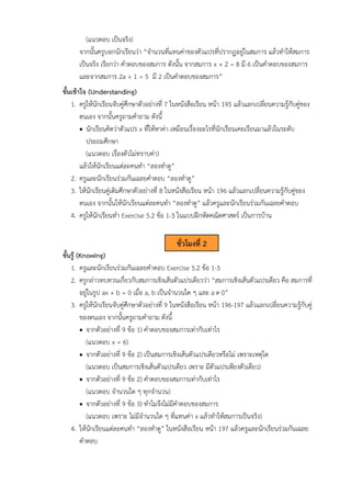 (แนวตอบ เป็นจริง)
จากนั้นครูบอกนักเรียนว่า “จำนวนที่แทนค่าของตัวแปรที่ปรากฏอยู่ในสมการ แล้วทำให้สมการ
เป็นจริง เรียกว่า คำตอบของสมการ ดังนั้น จากสมการ x + 2 = 8 มี 6 เป็นคำตอบของสมการ
และจากสมการ 2a + 1 = 5 มี 2 เป็นคำตอบของสมการ”
ขั้นเข้าใจ (Understanding)
1. ครูให้นักเรียนจับคู่ศึกษาตัวอย่างที่ 7 ในหนังสือเรียน หน้า 195 แล้วแลกเปลี่ยนความรู้กับคู่ของ
ตนเอง จากนั้นครูถามคำถาม ดังนี้
• นักเรียนคิดว่าตัวแปร x ที่ให้หาค่า เหมือนเรื่องอะไรที่นักเรียนเคยเรียนมาแล้วในระดับ
ประถมศึกษา
(แนวตอบ เรื่องตัวไม่ทราบค่า)
แล้วให้นักเรียนแต่ละคนทำ “ลองทำดู”
2. ครูและนักเรียนร่วมกันเฉลยคำตอบ “ลองทำดู”
3. ให้นักเรียนคู่เดิมศึกษาตัวอย่างที่ 8 ในหนังสือเรียน หน้า 196 แล้วแลกเปลี่ยนความรู้กับคู่ของ
ตนเอง จากนั้นให้นักเรียนแต่ละคนทำ “ลองทำดู” แล้วครูและนักเรียนร่วมกันเฉลยคำตอบ
4. ครูให้นักเรียนทำ Exercise 5.2 ข้อ 1-3 ในแบบฝึกหัดคณิตศาสตร์ เป็นการบ้าน
ขั้นรู้ (Knowing)
1. ครูและนักเรียนร่วมกันเฉลยคำตอบ Exercise 5.2 ข้อ 1-3
2. ครูกล่าวทบทวนเกี่ยวกับสมการเชิงเส้นตัวแปรเดียวว่า “สมการเชิงเส้นตัวแปรเดียว คือ สมการที่
อยู่ในรูป ax + b = 0 เมื่อ a, b เป็นจำนวนใด ๆ และ a 0”
3. ครูให้นักเรียนจับคู่ศึกษาตัวอย่างที่ 9 ในหนังสือเรียน หน้า 196-197 แล้วแลกเปลี่ยนความรู้กับคู่
ของตนเอง จากนั้นครูถามคำถาม ดังนี้
• จากตัวอย่างที่ 9 ข้อ 1) คำตอบของสมการเท่ากับเท่าไร
(แนวตอบ x = 6)
• จากตัวอย่างที่ 9 ข้อ 2) เป็นสมการเชิงเส้นตัวแปรเดียวหรือไม่ เพราะเหตุใด
(แนวตอบ เป็นสมการเชิงเส้นตัวแปรเดียว เพราะ มีตัวแปรเพียงตัวเดียว)
• จากตัวอย่างที่ 9 ข้อ 2) คำตอบของสมการเท่ากับเท่าไร
(แนวตอบ จำนวนใด ๆ ทุกจำนวน)
• จากตัวอย่างที่ 9 ข้อ 3) ทำไมจึงไม่มีคำตอบของสมการ
(แนวตอบ เพราะ ไม่มีจำนวนใด ๆ ที่แทนค่า x แล้วทำให้สมการเป็นจริง)
4. ให้นักเรียนแต่ละคนทำ “ลองทำดู” ในหนังสือเรียน หน้า 197 แล้วครูและนักเรียนร่วมกันเฉลย
คำตอบ
ชั่วโมงที่ 2
 
