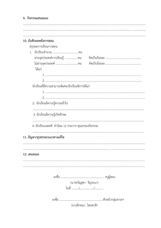 9. กิจกรรมเสนอแนะ
...............................................................................................................................................................................
...............................................................................................................................................................................
...............................................................................................................................................................................
10. บันทึกผลหลังการสอน
สรุปผลการเรียนการสอน
1. นักเรียนจำนวน .....................................คน
ผ่านจุดประสงค์การเรียนรู้ ...................คน คิดเป็นร้อยละ ..................................................
ไม่ผ่านจุดประสงค์ ................................คน คิดเป็นร้อยละ ..................................................
ได้แก่
1. .........................................................................................................................................
2. .........................................................................................................................................
นักเรียนที่มีความสามารถพิเศษ/นักเรียนพิการได้แก่
1. ..............................................................................................................................................
2. ..............................................................................................................................................
2. นักเรียนมีความรู้ความเข้าใจ
...............................................................................................................................................................
3. นักเรียนมีความรู้เกิดทักษะ
...............................................................................................................................................................
4. นักเรียนเจตคติ ค่านิยม 12 ประการ คุณธรรมจริยธรรม
...............................................................................................................................................................
11. ปัญหา/อุปสรรค/แนวทางแก้ไข
..............................................................................................................................................................................
..............................................................................................................................................................................
12. เสนอแนะ
..............................................................................................................................................................................
..............................................................................................................................................................................
ลงชื่อ ……………………………………………………… ครูผู้สอน
(นางขวัญสุดา รัญระนา)
วันที่ ………./………………../…………
ลงชื่อ ………………………………………………………หัวหน้ากลุ่มสาระฯ
(นางลักขณา ไพรพาลี)
 
