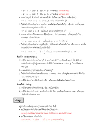 ขั้นสรุป
• ถ้า 5 + 1 = 6 แล้ว (5 + 1) + 7 = 6 + 7 จริงหรือไม่ (แนวตอบ จริง)
• ถ้า 5 + 1 = 6 แล้ว (5 + 1) + a = 6 + a จริงหรือไม่ (แนวตอบ จริง)
6. ครูกล่าวสรุปว่า ตัวอย่างทั้ง 3 ตัวอย่างข้างต้น เป็นไปตามสมบัติการบวก ซึ่งกล่าวว่า
“ถ้า a = b แล้ว a + c = b + c เมื่อ a, b และ c แทนจำนวนใด ๆ”
7. ให้นักเรียนศึกษาตัวอย่างการบวกด้วยจำนวนที่เป็นลบ ในหนังสือเรียน หน้า 201 จากนั้นครูและ
นักเรียนร่วมกันสรุปเป็นกรณีทั่วไปว่า
“ถ้า a = b แล้ว a - c = b - c เมื่อ a, b และ c แทนจำนวนใด ๆ”
8. ครูยกตัวอย่างสมบัติการคูณจากหนังสือเรียน หน้า 202 บนกระดาน จากนั้นครูและนักเรียน
ร่วมกันสรุปเป็นกรณีทั่วไปว่า
“ถ้า a = b แล้ว a  c = b  c เมื่อ a, b และ c แทนจำนวนใด ๆ”
9. ให้นักเรียนศึกษาตัวอย่างการคูณด้วยจำนวนที่เป็นเศษส่วน ในหนังสือเรียน หน้า 202-203 จากนั้น
ครูและนักเรียนร่วมกันสรุปเป็นกรณีทั่วไปว่า
“ถ้า a = b แล้ว a 
c
1 = b 
c
1 เมื่อ a, b และ c แทนจำนวนใด ๆ ที่ c  0”
ขั้นเข้าใจ (Understanding)
1. ครูให้นักเรียนจับคู่ศึกษาตัวอย่างที่ 10 และ “คณิตน่ารู้” ในหนังสือเรียน หน้า 203-204 แล้ว
แลกเปลี่ยนความรู้กับคู่ของตนเอง จากนั้นให้นักเรียนแต่ละคนทำ “ลองทำดู” ในหนังสือเรียน
หน้า 204
2. ครูและนักเรียนร่วมกันเฉลยคำตอบ “ลองทำดู”
3. ให้นักเรียนช่วยกันยกตัวอย่างคำตอบของ “Thinking Time” แล้วครูเขียนบนกระดานให้นักเรียน
ดูและตรวจสอบความถูกต้อง
4. ครูให้นักเรียนทำแบบฝึกทักษะ 5.3 ข้อ 1 แล้วครูและนักเรียนร่วมกันเฉลยคำตอบ
ขั้นลงมือทำ (Doing)
1. ครูให้นักเรียนทำแบบฝึกทักษะ 5.3 ข้อ 2-4 เป็นการบ้าน
2. ครูให้นักเรียนจับคู่ช่วยกันทำแบบฝึกทักษะ 5.3 ข้อ 5 โดยเขียนลงในสมุดของตนเอง แล้วครูและ
นักเรียนร่วมกันเฉลยคำตอบ
ครูถามคำถามเพื่อสรุปความรู้รวบยอดของนักเรียน ดังนี้
• สมบัติของการเท่ากันที่นักเรียนได้ศึกษามีสมบัติอะไรบ้าง
(แนวตอบ สมบัติสมมาตร สมบัติถ่ายทอด สมบัติการบวก และสมบัติการคูณ)
• สมบัติสมมาตร กล่าวว่าอย่างไร
(แนวตอบ ถ้า a = b แล้ว b = a เมื่อ a และ b แทนจำนวนใด ๆ)
 