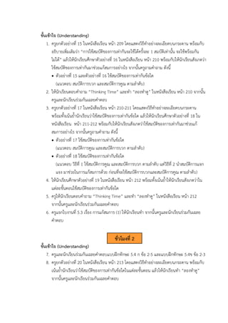 ขั้นเข้าใจ (Understanding)
1. ครูยกตัวอย่างที่ 15 ในหนังสือเรียน หน้า 209 โดยแสดงวิธีทำอย่างละเอียดบนกระดาน พร้อมกับ
อธิบายเพิ่มเติมว่า “การใช้สมบัติของการเท่ากันจะใช้ได้ครั้งละ 1 สมบัติเท่านั้น จะใช้พร้อมกัน
ไม่ได้” แล้วให้นักเรียนศึกษาตัวอย่างที่ 16 ในหนังสือเรียน หน้า 210 พร้อมกับให้นักเรียนสังเกตว่า
ใช้สมบัติของการเท่ากันมาช่วยแก้สมการอย่างไร จากนั้นครูถามคำถาม ดังนี้
• ตัวอย่างที่ 15 และตัวอย่างที่ 16 ใช้สมบัติของการเท่ากันข้อใด
(แนวตอบ สมบัติการบวก และสมบัติการคูณ ตามลำดับ)
2. ให้นักเรียนตอบคำถาม “Thinking Time” และทำ “ลองทำดู” ในหนังสือเรียน หน้า 210 จากนั้น
ครูและนักเรียนร่วมกันเฉลยคำตอบ
3. ครูยกตัวอย่างที่ 17 ในหนังสือเรียน หน้า 210-211 โดยแสดงวิธีทำอย่างละเอียดบนกระดาน
พร้อมทั้งเน้นย้ำนักเรียนว่าใช้สมบัติของการเท่ากันข้อใด แล้วให้นักเรียนศึกษาตัวอย่างที่ 18 ใน
หนังสือเรียน หน้า 211-212 พร้อมกับให้นักเรียนสังเกตว่าใช้สมบัติของการเท่ากันมาช่วยแก้
สมการอย่างไร จากนั้นครูถามคำถาม ดังนี้
• ตัวอย่างที่ 17 ใช้สมบัติของการเท่ากันข้อใด
(แนวตอบ สมบัติการคูณ และสมบัติการบวก ตามลำดับ)
• ตัวอย่างที่ 18 ใช้สมบัติของการเท่ากันข้อใด
(แนวตอบ วิธีที่ 1 ใช้สมบัติการคูณ และสมบัติการบวก ตามลำดับ แต่วิธีที่ 2 นำสมบัติการแจก
แจง มาช่วยในการแก้สมการด้วย ก่อนที่จะใช้สมบัติการบวกและสมบัติการคูณ ตามลำดับ)
4. ให้นักเรียนศึกษาตัวอย่างที่ 19 ในหนังสือเรียน หน้า 212 พร้อมทั้งเน้นย้ำให้นักเรียนสังเกตว่าใน
แต่ละขั้นตอนใช้สมบัติของการเท่ากันข้อใด
5. ครูให้นักเรียนตอบคำถาม “Thinking Time” และทำ “ลองทำดู” ในหนังสือเรียน หน้า 212
จากนั้นครูและนักเรียนร่วมกันเฉลยคำตอบ
6. ครูแจกใบงานที่ 5.3 เรื่อง การแก้สมการ (1) ให้นักเรียนทำ จากนั้นครูและนักเรียนร่วมกันเฉลย
คำตอบ
ขั้นเข้าใจ (Understanding)
7. ครูและนักเรียนร่วมกันเฉลยคำตอบแบบฝึกทักษะ 5.4 ก ข้อ 2-5 และแบบฝึกทักษะ 5.4ข ข้อ 2-3
8. ครูยกตัวอย่างที่ 20 ในหนังสือเรียน หน้า 213 โดยแสดงวิธีทำอย่างละเอียดบนกระดาน พร้อมกับ
เน้นย้ำนักเรียนว่าใช้สมบัติของการเท่ากันข้อใดในแต่ละขั้นตอน แล้วให้นักเรียนทำ “ลองทำดู”
จากนั้นครูและนักเรียนร่วมกันเฉลยคำตอบ
ชั่วโมงที่ 2
 