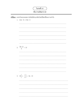 ใบงานที่ 1.4
เรื่อง การแก้สมการ (2)
คำชี้แจง : จงหาคำตอบของสมการเชิงเส้นตัวแปรเดียวโดยใช้สมบัติของการเท่ากัน
1. (-5x) - 8 = (-9x) - 4
2. 3(x-1)
4
= 15
3.  
 
 
1
10 x -
2
= 8x - 15
 